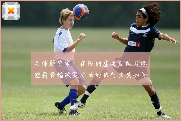 足球薪资审计在限制虚高合同与规避薪资帽政策方面的执行力度如何