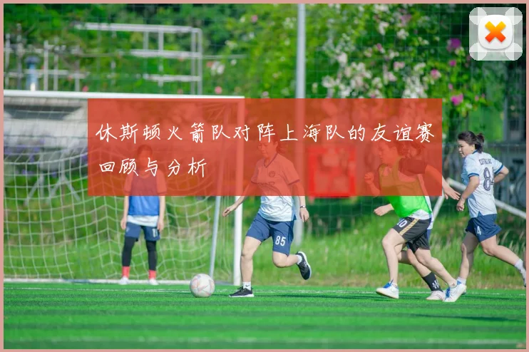 休斯顿火箭队对阵上海队的友谊赛回顾与分析