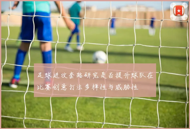 足球进攻套路研究是否提升球队在比赛创意打法多样性与威胁性